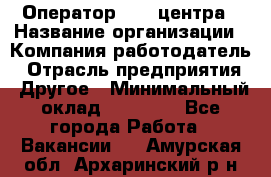 Оператор call-центра › Название организации ­ Компания-работодатель › Отрасль предприятия ­ Другое › Минимальный оклад ­ 15 000 - Все города Работа » Вакансии   . Амурская обл.,Архаринский р-н